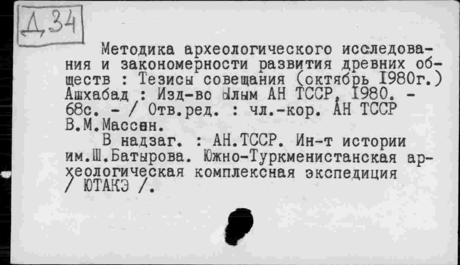 ﻿Методика археологического исследования и закономерности развития древних обществ : Тезисы совещания (октябрь 1980г.) Ашхабад : Изд-во о!лым АН ТССР. 1980. -68с. - / Отв.ред. : чл.-кор. АН ТССР В.М.Массвн.
В надзаг. : АН.ТССР. Ин-т истории им.Ш.Батырова. Южно-Туркменистанская археологическая комплексная экспедиция / ЮТАКЭ /.